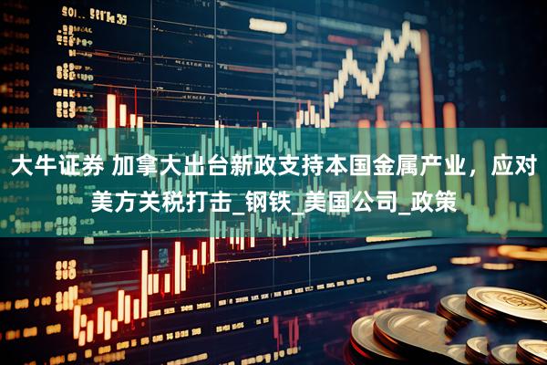 大牛证券 加拿大出台新政支持本国金属产业，应对美方关税打击_钢铁_美国公司_政策