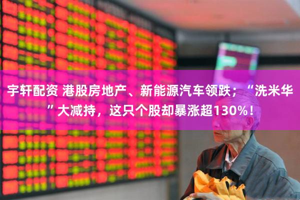 宇轩配资 港股房地产、新能源汽车领跌；“洗米华”大减持，这只个股却暴涨超130%！