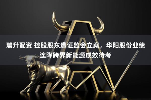瑞升配资 控股股东遭证监会立案，华阳股份业绩连降跨界新能源成效待考