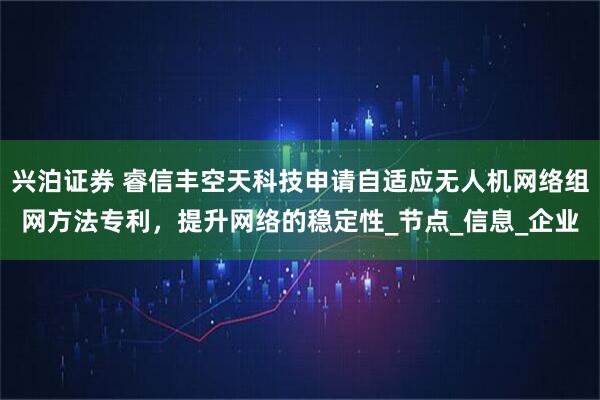 兴泊证券 睿信丰空天科技申请自适应无人机网络组网方法专利，提升网络的稳定性_节点_信息_企业