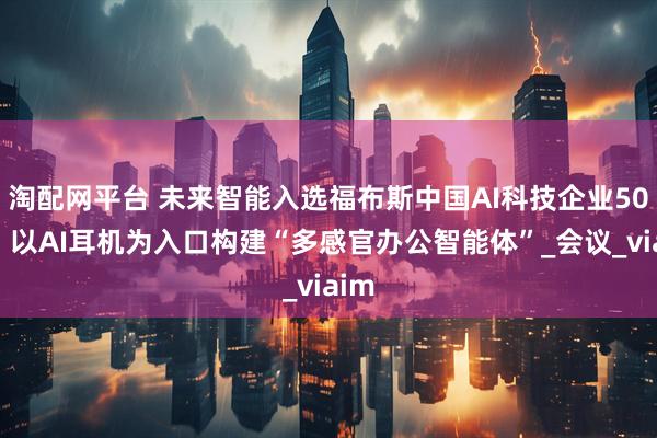 淘配网平台 未来智能入选福布斯中国AI科技企业50强！以AI耳机为入口构建“多感官办公智能体”_会议_viaim