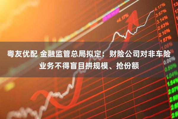 粤友优配 金融监管总局拟定：财险公司对非车险业务不得盲目拼规模、抢份额