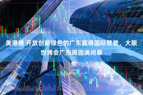 美港通 开放创新绿色的广东赢得国际赞誉，大阪世博会广东周圆满闭幕