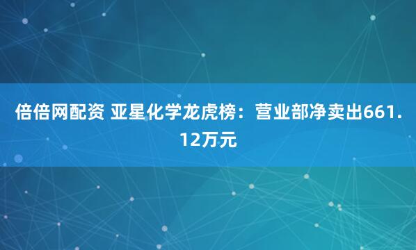 倍倍网配资 亚星化学龙虎榜：营业部净卖出661.12万元