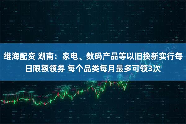 维海配资 湖南：家电、数码产品等以旧换新实行每日限额领券 每个品类每月最多可领3次