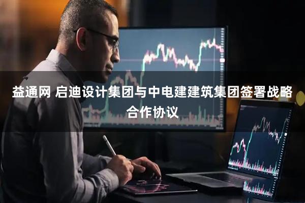 益通网 启迪设计集团与中电建建筑集团签署战略合作协议