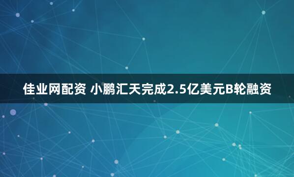 佳业网配资 小鹏汇天完成2.5亿美元B轮融资