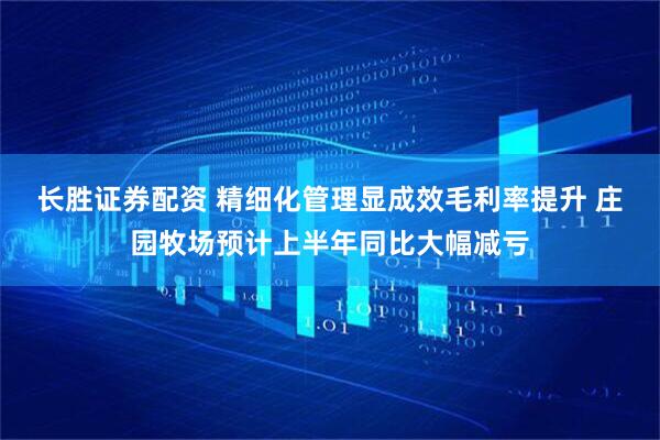 长胜证券配资 精细化管理显成效毛利率提升 庄园牧场预计上半年同比大幅减亏
