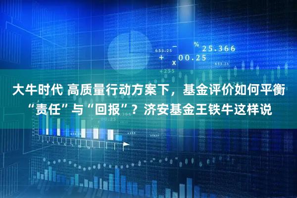 大牛时代 高质量行动方案下，基金评价如何平衡“责任”与“回报”？济安基金王铁牛这样说