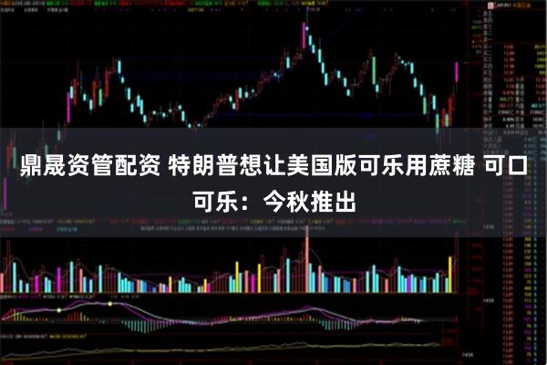 鼎晟资管配资 特朗普想让美国版可乐用蔗糖 可口可乐：今秋推出