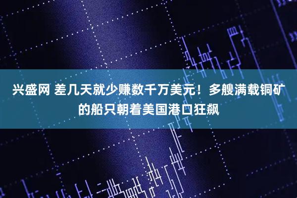 兴盛网 差几天就少赚数千万美元！多艘满载铜矿的船只朝着美国港口狂飙