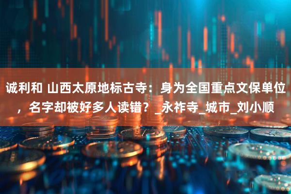 诚利和 山西太原地标古寺：身为全国重点文保单位，名字却被好多人读错？_永祚寺_城市_刘小顺