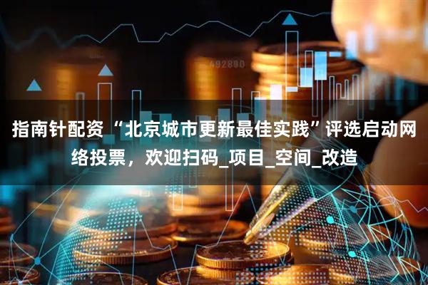 指南针配资 “北京城市更新最佳实践”评选启动网络投票，欢迎扫码_项目_空间_改造