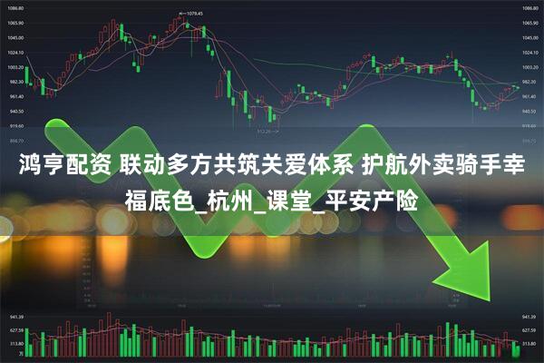 鸿亨配资 联动多方共筑关爱体系 护航外卖骑手幸福底色_杭州_课堂_平安产险