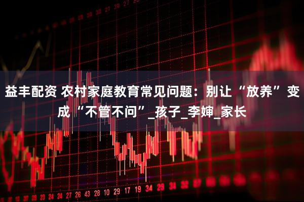 益丰配资 农村家庭教育常见问题：别让 “放养” 变成 “不管不问”_孩子_李婶_家长