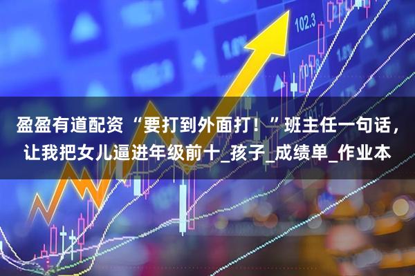 盈盈有道配资 “要打到外面打！”班主任一句话，让我把女儿逼进年级前十_孩子_成绩单_作业本
