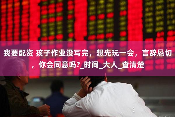 我要配资 孩子作业没写完，想先玩一会，言辞恳切，你会同意吗?_时间_大人_查清楚