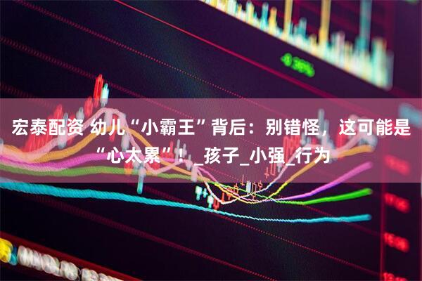 宏泰配资 幼儿“小霸王”背后：别错怪，这可能是“心太累”！_孩子_小强_行为