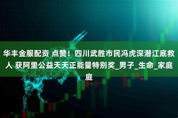 华丰金服配资 点赞！四川武胜市民冯虎深潜江底救人 获阿里公益天天正能量特别奖_男子_生命_家庭