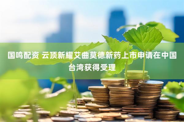 国鸣配资 云顶新耀艾曲莫德新药上市申请在中国台湾获得受理