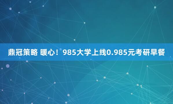 鼎冠策略 暖心！985大学上线0.985元考研早餐