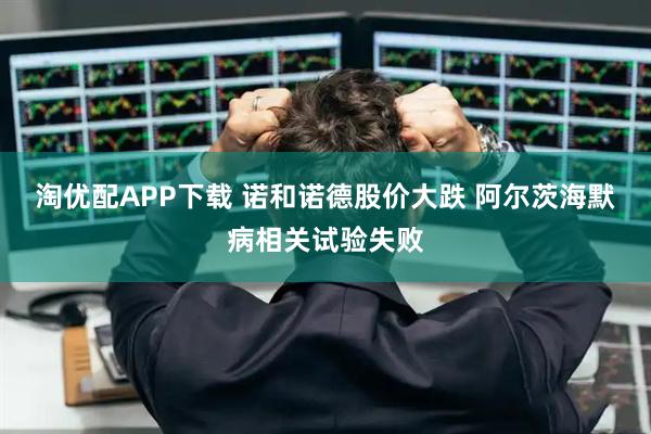 淘优配APP下载 诺和诺德股价大跌 阿尔茨海默病相关试验失败