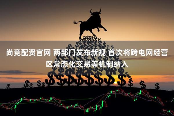 尚竞配资官网 两部门发布新规 首次将跨电网经营区常态化交易等机制纳入