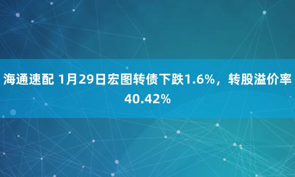 海通速配 1月29日宏图转债下跌1.6%，转股溢价率40.42%