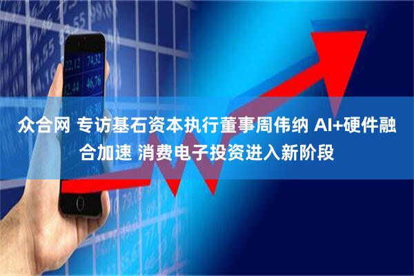 众合网 专访基石资本执行董事周伟纳 AI+硬件融合加速 消费电子投资进入新阶段