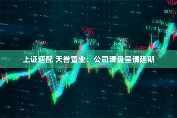 上证速配 天誉置业：公司清盘呈请延期