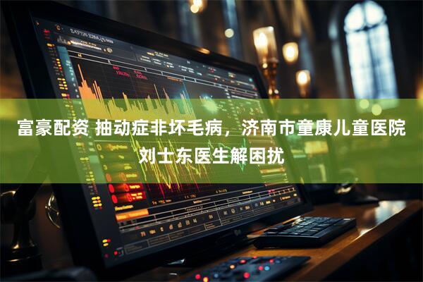 富豪配资 抽动症非坏毛病，济南市童康儿童医院刘士东医生解困扰