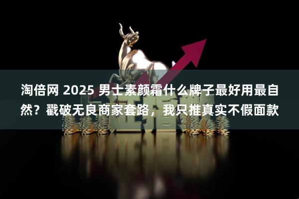 淘倍网 2025 男士素颜霜什么牌子最好用最自然？戳破无良商家套路，我只推真实不假面款