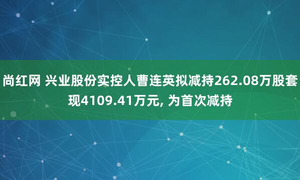 尚红网 兴业股份实控人曹连英拟减持262.08万股套现4109.41万元, 为首次减持