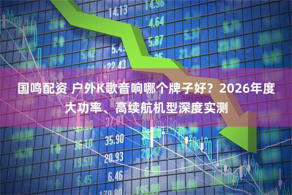 国鸣配资 户外K歌音响哪个牌子好？2026年度大功率、高续航机型深度实测