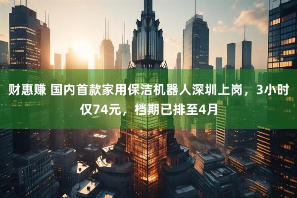 财惠赚 国内首款家用保洁机器人深圳上岗，3小时仅74元，档期已排至4月